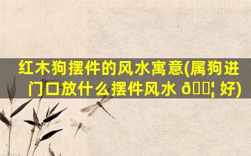 红木狗摆件的风水寓意(属狗进门口放什么摆件风水 🐦 好)